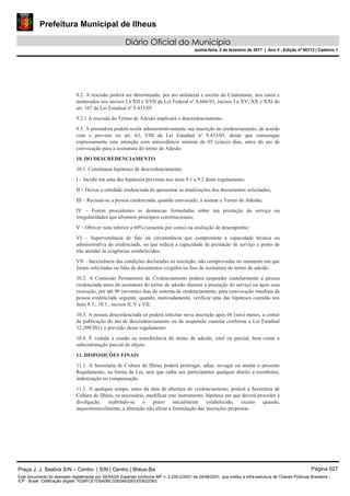 Prefeitura Municipal de Ilheus
Diário Oficial do Município
quinta-feira, 2 de fevereiro de 2017 | Ano II - Edição nº 00113 | Caderno 1
9.2. A rescisão poderá ser determinada, por ato unilateral e escrito do Contratante, nos casos e
numerados nos incisos I a XII e XVII da Lei Federal n° 8.666/93, incisos I a XV, XX e XXI do
art. 167 da Lei Estadual nº.9.433/05.
9.2.1 A rescisão do Termo de Adesão implicará o descredenciamento.
9.3. A prestadora poderá resilir administrativamente sua inscrição no credenciamento, de acordo
com o previsto no art. 63, VIII da Lei Estadual nº 9.433/05, desde que comunique
expressamente esta intenção com antecedência mínima de 05 (cinco) dias, antes do ato de
convocação para a assinatura do termo de Adesão.
10. DO DESCREDENCIAMENTO
10.1. Constituem hipóteses de descredenciamento:
I – Incidir em uma das hipóteses previstas nos itens 9.1 a 9.2 deste regulamento;
II – Deixar a entidade credenciada de apresentar as atualizações dos documentos solicitados;
III – Recusar-se a pessoa credenciada, quando convocado, a assinar o Termo de Adesão;
IV – Forem procedentes as denúncias formuladas sobre má prestação do serviço ou
irregularidades que afrontem princípios constitucionais;
V – Obtiver nota inferior a 60% (sessenta por cento) na avaliação de desempenho;
VI – Superveniência de fato ou circunstância que comprometa a capacidade técnica ou
administrativa da credenciada, ou que reduza a capacidade de prestação de serviço a ponto de
não atender às exigências estabelecidas;
VII – Inexistência das condições declaradas na inscrição, não comprovadas no momento em que
foram solicitadas ou falta de documentos exigidos na fase de assinatura do termo de adesão.
10.2. A Comissão Permanente de Credenciamento poderá suspender cautelarmente a pessoa
credenciada antes da assinatura do termo de adesão durante a prestação do serviço ou após essa
execução, por até 90 (noventa) dias do sistema de credenciamento, para convocação imediata da
pessoa credenciada seguinte, quando, motivadamente, verificar uma das hipóteses contidas nos
itens 8.1., 10.1., incisos II, V e VII.
10.3. A pessoa descredenciada só poderá solicitar nova inscrição após 06 (seis) meses, a contar
da publicação do ato de descredenciamento ou da suspensão cautelar conforme a Lei Estadual
12.209/2011 e previsão desse regulamento.
10.4. É vedada a cessão ou transferência do termo de adesão, total ou parcial, bem como a
subcontratação parcial do objeto.
11. DISPOSIÇÕES FINAIS
11.1. A Secretaria de Cultura de Ilhéus poderá prorrogar, adiar, revogar ou anular o presente
Regulamento, na forma da Lei, sem que caiba aos participantes qualquer direito a reembolso,
indenização ou compensação.
11.2. A qualquer tempo, antes da data de abertura do credenciamento, poderá a Secretaria de
Cultura de Ilhéus, se necessário, modificar este instrumento, hipótese em que deverá proceder à
divulgação, reabrindo-se o prazo inicialmente estabelecido, exceto quando,
inquestionavelmente, a alteração não afetar a formulação das inscrições propostas.
Praça J. J. Seabra S/N – Centro | S/N | Centro | Ilhéus-Ba Página 027
Este documento foi assinado digitalmente por SERASA Experian conforme MP n. 2.200-2/2001 de 24/08/2001, que institui a infra-estrutura de Chaves Públicas Brasileira -
ICP - Brasil. Cetificação diigital: 7028FCE1D5A0BC3262A932EEEEB32D63
 