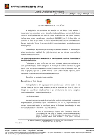 Prefeitura Municipal de Ilheus
Diário Oficial do Município
quinta-feira, 2 de fevereiro de 2017 | Ano II - Edição nº 00113 | Caderno 1
PREFEITURA MUNICIPAL DE ILHÉUS
Av. Brasil, nº 90, Bairro da Conquista, Ilhéus/BA, CEP.: 45.650-290– CNPJ 13.672.597/0001-62.
Tel. (73) 3234-3541 – Fax. (73) 3234-3545
Página 2 de 6
A irresignação da impugnante foi lançada fora de tempo. Como relatado, a
impugnação fora protocolada junto a Nobre Comissão de Licitação por meio do Protocolo
Geral da municipalidade na data de 02/02/2017, no horário das 16h 02min, fazendo-a
ineficaz, pois, a data marcada para a sessão dia 03/02/2017, às 09:00, logo, julgo não
cumprido do prazo de que trata o art. 12 do Decreto Nº 3.555/2000, em comunhão com o
Decreto Municipal nº 28, de 15 de março de 2012, restando inviável a apreciação do mérito
da impugnação.
Sem embargo, a Administração Pública pode adentrar ao mérito da demanda para
aclarar e evidenciar a legalidade das exigências e mais que isso colmatar possíveis falhas
no instrumento convocatório.
Da inépcia da peça relativo a exigência de instalações de canteiros para realização
do objeto da licitação.
Perlustrando os autos verifico que não outra conclusão a se chegar no tocante ao
vício apontado na peça relativo a exigência de instalação de canteiro que não o de julga-lo
inepto, pois, em nenhum quadrante do edital impugnado constou tal exigência, mais que
isso, na própria peça não há pedido relativo a esta fundamentação específica, sendo
claramente o caso de reconhecimento da inépcia do ponto.
Com efeito, no particular, inepta o pedido.
Da exigência de visita técnica
Neste particular há dois aspectos a serem considerados, o primeiro relativo ao fato
de que exigência encontra total consonância com a legalidade em face ao objeto da
licitação e o segundo em relação ao fato de que o instrumento não cravou a exigência
como condicionante à participação da licitação.
Por partes. Primeiro.
Numa primeira aproximação é perceptível a ausência de ilegalidade na exigência
da pratica do ato, conclusão que pode ser corroborada pela voz da jurisprudência do TCU
que em oportunidade assim se manifestou acerca da finalidade da realização de visita
técnica no Acórdão nº 4.968/2011 – Segunda Câmara:
A visita de vistoria tem por objetivo dar à Entidade a certeza e a
comprovação de que todos os licitantes conhecem integralmente o
objeto da licitação e, via de consequência, que suas propostas de
preços possam refletir com exatidão a sua plena execução,
Praça J. J. Seabra S/N – Centro | S/N | Centro | Ilhéus-Ba Página 003
Este documento foi assinado digitalmente por SERASA Experian conforme MP n. 2.200-2/2001 de 24/08/2001, que institui a infra-estrutura de Chaves Públicas Brasileira -
ICP - Brasil. Cetificação diigital: E3923BC08ECD4B204610F33D52E4AAD3
Prefeitura Municipal de Ilheus
Diário Oficial do Município
quinta-feira, 2 de fevereiro de 2017 | Ano II - Edição nº 00113 | Caderno 1
 