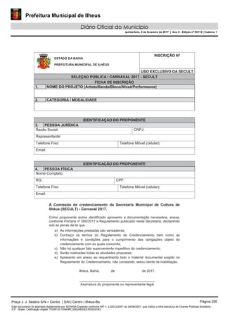 Prefeitura Municipal de Ilheus
Diário Oficial do Município
quinta-feira, 2 de fevereiro de 2017 | Ano II - Edição nº 00113 | Caderno 1
INSCRIÇÃO Nº
USO EXCLUSIVO DA SECULT
SELEÇAO PÚBLICA / CARNAVAL 2017 - SECULT
FICHA DE INSCRIÇÃO
1. NOME DO PROJETO (Artista/Banda/Bloco/Afoxé/Performance)
2. CATEGORIA / MODALIDADE
À Comissão de credenciamento da Secretaria Municipal de Cultura de
Ilhéus (SECULT) - Carnaval 2017.
Como proponente acima identificado apresento a documentação necessária, anexa,
conforme Portaria nº 000/2017 e Regulamento publicado nesta Secretaria, declarando
sob as penas da lei que:
a) As informações prestadas são verdadeiras;
b) Conheço os termos do Regulamento de Credenciamento bem como as
informações e condições para o cumprimento das obrigações objeto do
credenciamento com as quais concorda;
c) Não há qualquer fato superveniente impeditivo do credenciamento;
d) Serão realizadas todas as atividades propostas;
e) Apresento em anexo ao requerimento todo o material documental exigido no
Regulamento do Credenciamento, não constando, estou ciente da inabilitação.
Ilhéus, Bahia, de de 2017.
________________________________________
Assinatura do proponente ou representante legal
IDENTIFICAÇÃO DO PROPONENTE
3. PESSOA JURÍDICA
Razão Social: CNPJ:
Representante:
Telefone Fixo: Telefone Móvel (celular):
Email:
IDENTIFICAÇÃO DO PROPONENTE
4. PESSOA FÍSICA
Nome Completo:
RG: CPF:
Telefone Fixo: Telefone Móvel (celular):
Email:
ESTADO DA BAHIA
PREFEITURA MUNICIPAL DE ILHÉUS
Praça J. J. Seabra S/N – Centro | S/N | Centro | Ilhéus-Ba Página 030
Este documento foi assinado digitalmente por SERASA Experian conforme MP n. 2.200-2/2001 de 24/08/2001, que institui a infra-estrutura de Chaves Públicas Brasileira -
ICP - Brasil. Cetificação diigital: 7028FCE1D5A0BC3262A932EEEEB32D63
 