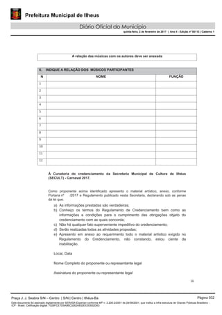 Prefeitura Municipal de Ilheus
Diário Oficial do Município
quinta-feira, 2 de fevereiro de 2017 | Ano II - Edição nº 00113 | Caderno 1
16
A relação das músicas com os autores deve ser anexada
6. INDIQUE A RELAÇÃO DOS MÚSICOS PARTICIPANTES
N NOME FUNÇÃO
1
2
3
4
5
6
7
8
9
10
11
12
À Curadoria do credenciamento da Secretaria Municipal de Cultura de Ilhéus
(SECULT) - Carnaval 2017.
Como proponente acima identificado apresento o material artístico, anexo, conforme
Portaria nº /2017 e Regulamento publicado nesta Secretaria, declarando sob as penas
da lei que:
a) As informações prestadas são verdadeiras;
b) Conheço os termos do Regulamento de Credenciamento bem como as
informações e condições para o cumprimento das obrigações objeto do
credenciamento com as quais concorda;
c) Não há qualquer fato superveniente impeditivo do credenciamento;
d) Serão realizadas todas as atividades propostas;
e) Apresento em anexo ao requerimento todo o material artístico exigido no
Regulamento do Credenciamento, não constando, estou ciente da
inabilitação.
Local, Data
Nome Completo do proponente ou representante legal
Assinatura do proponente ou representante legal
Praça J. J. Seabra S/N – Centro | S/N | Centro | Ilhéus-Ba Página 032
Este documento foi assinado digitalmente por SERASA Experian conforme MP n. 2.200-2/2001 de 24/08/2001, que institui a infra-estrutura de Chaves Públicas Brasileira -
ICP - Brasil. Cetificação diigital: 7028FCE1D5A0BC3262A932EEEEB32D63
 