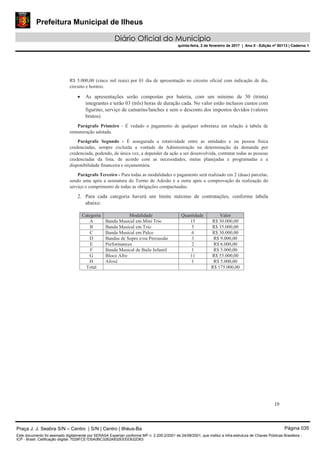 Prefeitura Municipal de Ilheus
Diário Oficial do Município
quinta-feira, 2 de fevereiro de 2017 | Ano II - Edição nº 00113 | Caderno 1
19
R$ 5.000,00 (cinco mil reais) por 01 dia de apresentação no circuito oficial com indicação de dia,
circuito e horário.
As apresentações serão compostas por bateria, com um mínimo de 30 (trinta)
integrantes e terão 03 (três) horas de duração cada. No valor estão inclusos custos com
figurino, serviço de camarins/lanches e sem o desconto dos impostos devidos (valores
brutos).
Parágrafo Primeiro - É vedado o pagamento de qualquer sobretaxa em relação à tabela de
remuneração adotada.
Parágrafo Segundo - É assegurada a rotatividade entre as entidades e ou pessoa física
credenciadas, sempre excluída a vontade da Administração na determinação da demanda por
credenciada, podendo, de única vez, a depender da ação a ser desenvolvida, contratar todas as pessoas
credenciadas da lista, de acordo com as necessidades, metas planejadas e programadas e a
disponibilidade financeira e orçamentária.
Parágrafo Terceiro - Para todas as modalidades o pagamento será realizado em 2 (duas) parcelas,
sendo uma após a assinatura do Termo de Adesão e a outra após a comprovação da realização do
serviço e cumprimento de todas as obrigações compactuadas.
2. Para cada categoria haverá um limite máximo de contratações, conforme tabela
abaixo:
Categoria Modalidade Quantidade Valor
A Banda Musical em Mini Trio 15 R$ 30.000,00
B Banda Musical em Trio 5 R$ 35.000,00
C Banda Musical em Palco 6 R$ 30.000,00
D Bandas de Sopro e/ou Percussão 3 R$ 9.000,00
E Performances 2 R$ 6.000,00
F Banda Musical de Baile Infantil 1 R$ 5.000,00
G Bloco Afro 11 R$ 55.000,00
H Afoxé 1 R$ 5.000,00
Total R$ 175.000,00
Praça J. J. Seabra S/N – Centro | S/N | Centro | Ilhéus-Ba Página 035
Este documento foi assinado digitalmente por SERASA Experian conforme MP n. 2.200-2/2001 de 24/08/2001, que institui a infra-estrutura de Chaves Públicas Brasileira -
ICP - Brasil. Cetificação diigital: 7028FCE1D5A0BC3262A932EEEEB32D63
 