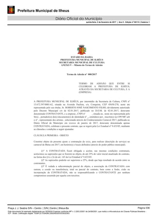 Prefeitura Municipal de Ilheus
Diário Oficial do Município
quinta-feira, 2 de fevereiro de 2017 | Ano II - Edição nº 00113 | Caderno 1
ESTADO DA BAHIA
PREFEITURA MUNICIPAL DE ILHÉUS
SECRETARIA MUNICIPAL DE CULTURA
ANEXO V – Minuta do Termo de Adesão
Termo de Adesão nº 000/2017
TERMO DE ADESÃO QUE ENTRE SI
CELEBRAM A PREFEITURA DE ILHÉUS,
ATRAVÉS DA SECRETARIA DE CULTURA, E A
(EMPRESA)
A PREFEITURA MUNICIPAL DE ILHÉUS, por intermédio da Secretaria de Cultura, CNPJ nº
13.672.597/0001-62, situada na Avenida Paulista, s/n, Conquista, CEP 45650-270, neste ato
representada pelo seu titular, Sr. ROBERTO JOSÉ NASCIMENTO FILHO, devidamente autorizado
pelo Decreto Municipal s/n de 02.01.2017, publicado no D.O.M. de 02.01.2017, doravante
denominado CONTRATANTE, e a empresa , CNPJ nº , situada na , neste ato representada pelo
Sr(s). , portador(es) do(s) documento(s) de identidade nº _, emitido(s) por , inscrito(s) no CPF/MF sob
o nº , representante dos artistas , selecionada através do Credenciamento Carnaval 2017, publicada no
Diário Oficial do Município em xxxxxx de janeiro de 2017, doravante denominada apenas
CONTRATADA, celebram o presente contrato, que se regerá pela Lei Estadual nº 9.433/05, mediante
as cláusulas e condições a seguir ajustadas:
CLÁUSULA PRIMEIRA - OBJETO
Constitui objeto do presente ajuste a contratação da xxxx, para realizar (descrição do serviço) no
carnaval de Ilhéus em 2017, em horário(s) e locais definidos (através do poder público municipal).
§1º A CONTRATADA ficará obrigada a aceitar, nas mesmas condições contratuais,
acréscimos ou supressões que se fizerem no objeto, de até 25% do valor inicial atualizado do contrato,
na forma dos §1o e 2o do art. 143 da Lei Estadual nº 9.433/05.
§2º As supressões poderão ser superiores a 25%, desde que haja resultado de acordo entre os
contratantes.
§3º É vedada a subcontratação parcial do objeto, a associação da CONTRATADA com
outrem, a cessão ou transferência, total ou parcial do contrato, bem como a fusão, cisão ou
incorporação da CONTRATADA, não se responsabilizando o CONTRATANTE por nenhum
compromisso assumido por aquela com terceiros.
Praça J. J. Seabra S/N – Centro | S/N | Centro | Ilhéus-Ba Página 036
Este documento foi assinado digitalmente por SERASA Experian conforme MP n. 2.200-2/2001 de 24/08/2001, que institui a infra-estrutura de Chaves Públicas Brasileira -
ICP - Brasil. Cetificação diigital: 7028FCE1D5A0BC3262A932EEEEB32D63
 
