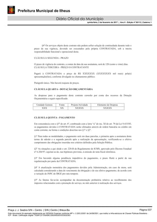 Prefeitura Municipal de Ilheus
Diário Oficial do Município
quinta-feira, 2 de fevereiro de 2017 | Ano II - Edição nº 00113 | Caderno 1
§4º Os serviços objeto deste contrato não podem sofrer solução de continuidade durante todo o
prazo da sua vigência, devendo ser executados pela própria CONTRATADA, sob a inteira
responsabilidade funcional e operacional desta.
CLÁUSULA SEGUNDA - PRAZO
O prazo de vigência do contrato, a contar da data da sua assinatura, será de 120 (cento e vinte) dias.
CLÁUSULA TERCEIRA - PREÇO O CONTRATANTE
Pagará à CONTRATADA o preço de R$ XXXXXXX (XXXXXXXX mil reais) pela(s)
apresentação(ões), conforme divulgado no chamamento público.
Parágrafo único. Não haverá reajuste de preços.
CLÁUSULA QUARTA - DOTAÇÃO ORÇAMENTÁRIA
As despesas para o pagamento deste contrato correrão por conta dos recursos da Dotação
Orçamentária a seguir especificada:
Unidade Gestora Fonte Projeto/Atividade Elemento de Despesa
XXX XX XXXXX XXXXX
CLÁUSULA QUINTA - PAGAMENTO
Em consonância com o §5º do art. 6º, combinado com a letra “a” do inc. XI do art. 79 da Lei 9.433/05,
os pagamentos devidos à CONTRATADA serão efetuados através de ordem bancária ou crédito em
conta corrente, na forma e condições descritas nos §1º e §2º.
§1º Para todas as modalidades, o pagamento será em duas parcelas, a primeira após a assinatura deste
termo de adesão e a segunda parcela após a realização da apresentação, verificando-se o efetivo
cumprimento das obrigações inseridas nos critérios definidos pela Seleção Pública.
§2º As situações a que alude o art. 228-B do Regulamento do ICMS, aprovado pelo Decreto Estadual
nº 6.284/97, sujeitar-se-ão, nas hipóteses previstas, à emissão de nota fiscal eletrônica.
§3º Em havendo alguma pendência impeditiva do pagamento, o prazo fluirá a partir de sua
regularização por parte da CONTRATADA.
§4º A atualização monetária dos pagamentos devidos pela Administração, em caso de mora, será
calculada considerando a data do vencimento da obrigação e do seu efetivo pagamento, de acordo com
a variação do INPC do IBGE pro rata tempore.
§5º As faturas far-se-ão acompanhar da documentação probatória relativa ao recolhimento dos
impostos relacionados com a prestação do serviço, no mês anterior à realização dos serviços.
Praça J. J. Seabra S/N – Centro | S/N | Centro | Ilhéus-Ba Página 037
Este documento foi assinado digitalmente por SERASA Experian conforme MP n. 2.200-2/2001 de 24/08/2001, que institui a infra-estrutura de Chaves Públicas Brasileira -
ICP - Brasil. Cetificação diigital: 7028FCE1D5A0BC3262A932EEEEB32D63
 