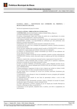 Prefeitura Municipal de Ilheus
Diário Oficial do Município
quinta-feira, 2 de fevereiro de 2017 | Ano II - Edição nº 00113 | Caderno 1
CLÁUSULA SEXTA - MANUTENÇÃO DAS CONDIÇÕES DA PROPOSTA –
REAJUSTAMENTO E REVISÃO
Não haverá reajustamento do preço do contrato.
CLÁUSULA SÉTIMA - OBRIGAÇÕES DA CONTRATADA
A CONTRATADA, além das determinações contidas na Seleção Pública, obriga-se a:
a) Cumprir integralmente o projeto contemplado;
b) executar as apresentações objeto deste Contrato de acordo com as especificações e/ou normas
exigidas, utilizando equipamentos e materiais apropriados;
c) providenciar declaração do proponente, dos grupos de artistas e do representante das bandas das
responsabilidades assumidas e da impossibilidade de substituição por outro profissional, no(s)
horário(s) e circuito(s) selecionado(s);
d) disponibilizar todo o material de consumo necessário à realização dos serviços;
e) promover por sua conta e risco o transporte dos equipamentos, materiais e utensílios necessários à
execução deste Contrato;
f) arcar com todo e qualquer dano ou prejuízo material causado ao CONTRATANTE, a terceiros e/ou
ao equipamento no qual o projeto será realizado, inclusive por seus empregados;
g) comunicar ao CONTRATANTE qualquer anormalidade que interfira no bom andamento dos
serviços objeto do presente Contrato;
h) zelar pela boa e completa execução dos serviços contratados e permitir a servidor credenciado pelo
CONTRATANTE fiscalizar, recusar, observando sempre as exigências que lhe forem solicitadas por
escrito;
i) observar e respeitar toda a normatização municipal inerente a organização do Carnaval de 2017;
j) providenciar e manter atualizadas todas as licenças e alvarás junto às repartições competentes,
necessários à execução dos serviços objeto do presente Contrato;
k) honrar os encargos trabalhistas, previdenciários, sociais e outras obrigações previstas em Lei,
ficando registrado que o pessoal empregado pela CONTRATADA não terá nenhum vínculo jurídico
com o CONTRATANTE;
l) efetuar pontualmente o pagamento de todas as taxas e impostos que incidam ou venham a incidir
sobre as suas atividades e/ou sobre a execução do objeto do presente contrato;
m) acatar apenas com as solicitações de serviços dos servidores autorizados formalmente pelo
CONTRATANTE;
n) responsabilizar-se pela utilização de obras de titularidade de terceiros, protegidas pela legislação
referente a direitos autorais;
o) responsabilizar-se pela emissão de nota fiscal de apresentação artística e envio de toda
documentação solicitada;
p) responsabilizar-se pela documentação necessária, relativa à liberação da execução do projeto,
emitida pelos órgãos de fiscalização e controle, incluindo ECAD;
q) cumprir rigorosamente os horários constantes do que foi traçado pelo Conselho Municipal do
Carnaval, no Município de Ilhéus, ou pela SECULT;
r) apresentar-se no dia registrado, cumprindo todos os critérios, com todos os equipamentos em
funcionamento;
Praça J. J. Seabra S/N – Centro | S/N | Centro | Ilhéus-Ba Página 038
Este documento foi assinado digitalmente por SERASA Experian conforme MP n. 2.200-2/2001 de 24/08/2001, que institui a infra-estrutura de Chaves Públicas Brasileira -
ICP - Brasil. Cetificação diigital: 7028FCE1D5A0BC3262A932EEEEB32D63
 