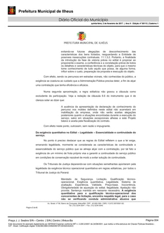 Prefeitura Municipal de Ilheus
Diário Oficial do Município
quinta-feira, 2 de fevereiro de 2017 | Ano II - Edição nº 00113 | Caderno 1
PREFEITURA MUNICIPAL DE ILHÉUS
Av. Brasil, nº 90, Bairro da Conquista, Ilhéus/BA, CEP.: 45.650-290– CNPJ 13.672.597/0001-62.
Tel. (73) 3234-3541 – Fax. (73) 3234-3545
Página 3 de 6
evitando-se futuras alegações de desconhecimento das
características dos bens licitados, resguardando a Entidade de
possíveis inexecuções contratuais. 11.1.3.2. Portanto, a finalidade
da introdução da fase de vistoria prévia no edital é propiciar ao
proponente o exame, a conferência e a constatação prévia de todos
os detalhes e características técnicas do objeto, para que o mesmo
tome conhecimento de tudo aquilo que possa, de alguma forma,
influir sobre o custo, preparação da proposta e execução do objeto.
Com efeito, sendo os percursos em estradas vicinais, não conhecidas do público, a
exigência se coaduna ao cuidado que a Administração Pública precisa deter, a fim de alçar
uma contratação que tenha eficiência e eficácia.
Numa segunda aproximação, a regra editalícia não gravou a cláusula como
excludente da participação. Veja a redação da cláusula 6.6 do instrumento que é de
clareza solar ao dizer que:
A ausência da apresentação da declaração de conhecimento do
percurso nos moldes definidos neste edital não acarretará em
inabilitação da empresa, onde não serão aceitas alegações
posteriores quanto a situações encontradas durante a execução do
serviço, salvo em situações excepcionais alheias a este Projeto
básico e aceita pela fiscalização do contrato.
Com efeito neste ponto, outrossim, sem razão o impugnante.
Da exigência quantitativa no Edital – Legalidade – Essencialidade e continuidade do
serviço.
No ponto é preciso destacar que as regras do Edital refletem o que a lei exige,
emanando legalidade, mormente se considerada as características de continuidade e
essencialidade do serviço público que se almeja alçar com a contratação, por tal fato a
exigência de um mínimo de frota própria visa a garantir a continuidade do serviço público
em condições de conservação razoável de modo a evitar solução de continuidade.
Os Tribunais de Justiça deparando-se com situações semelhantes apontaram pela
legalidade da exigência técnico operacional quantitativa em regras editalícias, por todos o
Tribunal de Justiça do Paraná:
Mandado de Segurança. Licitação. Qualificação técnico-
operacional. Exigência quantitativa. Legalidade. Sistema de
avaliação. Experiência. Validade. Preço-base. Inocorrência.
Obrigatoriedade de aquisição do edital. Ilegalidade. Apelação não
provida. Sentença mantida em reexame necessário. A exigência
quantitativa para a qualificação técnico-operacional dos
concorrentes de licitação, encontra respaldo legal, para o caso
não se verificando conduta administrativa abusiva que
Praça J. J. Seabra S/N – Centro | S/N | Centro | Ilhéus-Ba Página 004
Este documento foi assinado digitalmente por SERASA Experian conforme MP n. 2.200-2/2001 de 24/08/2001, que institui a infra-estrutura de Chaves Públicas Brasileira -
ICP - Brasil. Cetificação diigital: E3923BC08ECD4B204610F33D52E4AAD3
Prefeitura Municipal de Ilheus
Diário Oficial do Município
quinta-feira, 2 de fevereiro de 2017 | Ano II - Edição nº 00113 | Caderno 1
 
