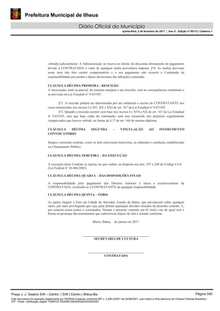 Prefeitura Municipal de Ilheus
Diário Oficial do Município
quinta-feira, 2 de fevereiro de 2017 | Ano II - Edição nº 00113 | Caderno 1
cobrada judicialmente. A Administração se reserva ao direito de descontar diretamente do pagamento
devido à CONTRATADA o valor de qualquer multa porventura imposta. §º4. As multas previstas
neste item não têm caráter compensatório e o seu pagamento não eximirá o Contratado da
responsabilidade por perdas e danos decorrentes das infrações cometidas.
CLÁUSULA DÉCIMA PRIMEIRA - RESCISÃO
A inexecução, total ou parcial, do contrato ensejará a sua rescisão, com as consequências contratuais e
as previstas na Lei Estadual nº 9.433/05.
§º1. A rescisão poderá ser determinada por ato unilateral e escrito do CONTRATANTE nos
casos enumerados nos incisos I a XV, XX e XXI do art. 167 da Lei Estadual nº 9.433/05.
§º2. Quando a rescisão ocorrer com base nos incisos I e XVI a XX do art. 167 da Lei Estadual
nº 9.433/05, sem que haja culpa do contratado, será este ressarcido dos prejuízos regularmente
comprovados que houver sofrido, na forma do § 2º do art. 168 do mesmo diploma.
CLÁUSULA DÉCIMA SEGUNDA – VINCULAÇÃO AO INSTRUMENTO
CONVOCATÓRIO
Integra o presente contrato, como se nele estivessem transcritas, as cláusulas e condições estabelecidas
no Chamamento Público.
CLÁUSULA DÉCIMA TERCEIRA – DA EXECUÇÃO
A execução deste Contrato se sujeita, no que couber, ao disposto nos arts. 247 e 248 do Código Civil
(Lei Federal nº 10.406/2002).
CLÁUSULA DÉCIMA QUARTA – DAS DISPOSIÇÕES FINAIS
A responsabilidade pelo pagamento dos Direitos Autorais é única e exclusivamente da
CONTRATADA, eximindo-se a CONTRATANTE de qualquer responsabilidade.
CLÁUSULA DÉCIMA QUINTA – FORO
As partes elegem o Foro da Cidade do Salvador, Estado da Bahia, que prevalecerá sobre qualquer
outro, por mais privilegiado que seja, para dirimir quaisquer dúvidas oriundas do presente contrato. E,
por estarem assim justos e contratados, firmam o presente contrato em 03 (três) vias de igual teor e
forma na presença das testemunhas que subscrevem depois de lido e achado conforme.
Ilhéus, Bahia, de janeiro de 2017.
________________________________________
SECRETARIA DE CULTURA
__________________________________
CONTRATADA
Praça J. J. Seabra S/N – Centro | S/N | Centro | Ilhéus-Ba Página 040
Este documento foi assinado digitalmente por SERASA Experian conforme MP n. 2.200-2/2001 de 24/08/2001, que institui a infra-estrutura de Chaves Públicas Brasileira -
ICP - Brasil. Cetificação diigital: 7028FCE1D5A0BC3262A932EEEEB32D63
 