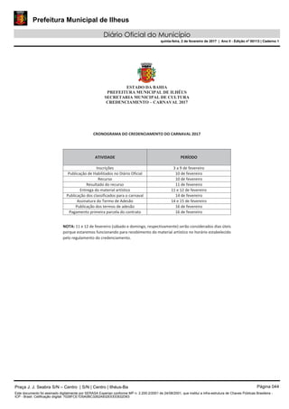 Prefeitura Municipal de Ilheus
Diário Oficial do Município
quinta-feira, 2 de fevereiro de 2017 | Ano II - Edição nº 00113 | Caderno 1
ESTADO DA BAHIA
PREFEITURA MUNICIPAL DE ILHÉUS
SECRETARIA MUNICIPAL DE CULTURA
CREDENCIAMENTO – CARNAVAL 2017
CRONOGRAMA DO CREDENCIAMENTO DO CARNAVAL 2017
ATIVIDADE PERÍODO
Inscrições 3 a 9 de fevereiro
Publicação de Habilitados no Diário Oficial 10 de fevereiro
Recurso 10 de fevereiro
Resultado do recurso 11 de fevereiro
Entrega do material artístico 11 e 12 de fevereiro
Publicação dos classificados para o carnaval 14 de fevereiro
Assinatura do Termo de Adesão 14 e 15 de fevereiro
Publicação dos termos de adesão 16 de fevereiro
Pagamento primeira parcela do contrato 16 de fevereiro
NOTA: 11 e 12 de fevereiro (sábado e domingo, respectivamente) serão considerados dias úteis
porque estaremos funcionando para recebimento do material artístico no horário estabelecido
pelo regulamento do credenciamento.
Praça J. J. Seabra S/N – Centro | S/N | Centro | Ilhéus-Ba Página 044
Este documento foi assinado digitalmente por SERASA Experian conforme MP n. 2.200-2/2001 de 24/08/2001, que institui a infra-estrutura de Chaves Públicas Brasileira -
ICP - Brasil. Cetificação diigital: 7028FCE1D5A0BC3262A932EEEEB32D63
 