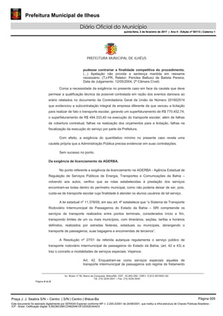 Prefeitura Municipal de Ilheus
Diário Oficial do Município
quinta-feira, 2 de fevereiro de 2017 | Ano II - Edição nº 00113 | Caderno 1
PREFEITURA MUNICIPAL DE ILHÉUS
Av. Brasil, nº 90, Bairro da Conquista, Ilhéus/BA, CEP.: 45.650-290– CNPJ 13.672.597/0001-62.
Tel. (73) 3234-3541 – Fax. (73) 3234-3545
Página 4 de 6
pudesse contrariar a finalidade competitiva do procedimento.
(...) Apelação não provida e sentença mantida em reexame
necessário. (TJ-PR, Relator: Pericles Bellusci de Batista Pereira,
Data de Julgamento: 12/05/2004, 2ª Câmara Cível)
Coroa a necessidade da exigência no presente caso em face da cautela que deve
permear a qualificação técnica da possível contratada em razão dos eventos danosos ao
erário relatados no documento da Controladoria Geral da União de Número 201602514
que evidenciou a subcontratação integral de empresa diferente da que venceu a licitação
para realizar de fato o transporte escolar, gerando um superfaturamento de R$ 770.452,74;
o superfaturamento de R$ 494.333,40 na execução do transporte escolar; além de falhas
de cobertura contratual, falhas na realização dos orçamentos para a licitação, falhas na
fiscalização da execução do serviço por parte da Prefeitura.
Com efeito, a exigência do quantitativo mínimo no presente caso revela uma
cautela própria que a Administração Pública precisa evidenciar em suas contratações.
Sem sucesso no ponto.
Da exigência de licenciamento da AGERBA.
No ponto referente a exigência de licenciamento na AGERBA - Agência Estadual de
Regulação de Serviços Públicos de Energia, Transportes e Comunicações da Bahia –
volvendo aos autos, verifico que as rotas estabelecidas à prestação dos serviços
encontram-se todas dentro do perímetro municipal, como não poderia deixar de ser, pois,
cuida-se de transporte escolar cuja finalidade é atender os alunos usuários de tal serviço.
A lei estadual nº 11.378/09, em seu art. 4º estabelece que “o Sistema de Transporte
Rodoviário Intermunicipal de Passageiros do Estado da Bahia – SRI compreende os
serviços de transporte realizados entre pontos terminais, considerados início e fim,
transpondo limites de um ou mais municípios, com itinerários, seções, tarifas e horários
definidos, realizados por estradas federais, estaduais ou municipais, abrangendo o
transporte de passageiros, suas bagagens e encomendas de terceiros”.
A Resolução nº 27/01 da referida autarquia regulamenta o serviço público de
transporte rodoviário intermunicipal de passageiros do Estado da Bahia, (art. 42 e 43) e
traz o conceito e modalidades de serviços especiais. Vejamos:
Art. 42. Enquadram-se como serviços especiais aqueles de
transporte intermunicipal de passageiros sob regime de fretamento
Praça J. J. Seabra S/N – Centro | S/N | Centro | Ilhéus-Ba Página 005
Este documento foi assinado digitalmente por SERASA Experian conforme MP n. 2.200-2/2001 de 24/08/2001, que institui a infra-estrutura de Chaves Públicas Brasileira -
ICP - Brasil. Cetificação diigital: E3923BC08ECD4B204610F33D52E4AAD3
Prefeitura Municipal de Ilheus
Diário Oficial do Município
quinta-feira, 2 de fevereiro de 2017 | Ano II - Edição nº 00113 | Caderno 1
 
