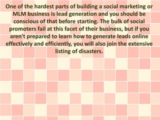One of the hardest parts of building a social marketing or
   MLM business is lead generation and you should be
   conscious of that before starting. The bulk of social
 promoters fail at this facet of their business, but if you
  aren't prepared to learn how to generate leads online
effectively and efficiently, you will also join the extensive
                     listing of disasters.
 