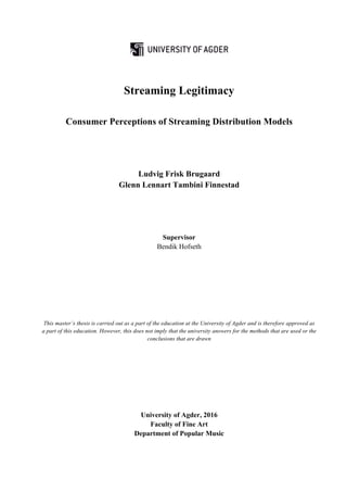 Streaming Legitimacy
Consumer Perceptions of Streaming Distribution Models
Ludvig Frisk Brugaard
Glenn Lennart Tambini Finnestad
Supervisor
Bendik Hofseth
This master’s thesis is carried out as a part of the education at the University of Agder and is therefore approved as
a part of this education. However, this does not imply that the university answers for the methods that are used or the
conclusions that are drawn
University of Agder, 2016
Faculty of Fine Art
Department of Popular Music
 