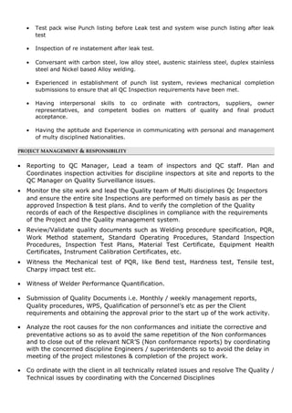 • Test pack wise Punch listing before Leak test and system wise punch listing after leak
test
• Inspection of re instatement after leak test.
• Conversant with carbon steel, low alloy steel, austenic stainless steel, duplex stainless
steel and Nickel based Alloy welding.
• Experienced in establishment of punch list system, reviews mechanical completion
submissions to ensure that all QC Inspection requirements have been met.
• Having interpersonal skills to co ordinate with contractors, suppliers, owner
representatives, and competent bodies on matters of quality and final product
acceptance.
• Having the aptitude and Experience in communicating with personal and management
of multy disciplined Nationalities.
PROJECT MANAGEMENT & RESPONSIBILITY
• Reporting to QC Manager, Lead a team of inspectors and QC staff. Plan and
Coordinates inspection activities for discipline inspectors at site and reports to the
QC Manager on Quality Surveillance issues.
• Monitor the site work and lead the Quality team of Multi disciplines Qc Inspectors
and ensure the entire site Inspections are performed on timely basis as per the
approved Inspection & test plans. And to verify the completion of the Quality
records of each of the Respective disciplines in compliance with the requirements
of the Project and the Quality management system.
• Review/Validate quality documents such as Welding procedure specification, PQR,
Work Method statement, Standard Operating Procedures, Standard Inspection
Procedures, Inspection Test Plans, Material Test Certificate, Equipment Health
Certificates, Instrument Calibration Certificates, etc.
• Witness the Mechanical test of PQR, like Bend test, Hardness test, Tensile test,
Charpy impact test etc.
• Witness of Welder Performance Quantification.
• Submission of Quality Documents i.e. Monthly / weekly management reports,
Quality procedures, WPS, Qualification of personnel’s etc as per the Client
requirements and obtaining the approval prior to the start up of the work activity.
• Analyze the root causes for the non conformances and initiate the corrective and
preventative actions so as to avoid the same repetition of the Non conformances
and to close out of the relevant NCR’S (Non conformance reports) by coordinating
with the concerned discipline Engineers / superintendents so to avoid the delay in
meeting of the project milestones & completion of the project work.
• Co ordinate with the client in all technically related issues and resolve The Quality /
Technical issues by coordinating with the Concerned Disciplines
 