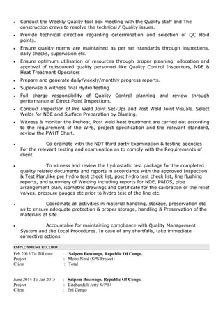 • Conduct the Weekly Quality tool box meeting with the Quality staff and The
construction crews to resolve the technical / Quality issues.
• Provide technical direction regarding determination and selection of QC Hold
points.
• Ensure quality norms are maintained as per set standards through inspections,
daily checks, supervision etc.
• Ensure optimum utilisation of resources through proper planning, allocation and
approval of outsourced quality personnel like Quality Control Inspectors, NDE &
Heat Treatment Operators
• Prepare and generate daily/weekly/monthly progress reports.
• Supervise & witness final Hydro testing.
• Full charge responsibility of Quality Control planning and review through
performance of Direct Point Inspections.
• Conduct inspection of Pre Weld Joint Set-Ups and Post Weld Joint Visuals. Select
Welds for NDE and Surface Preparation by Blasting.
• Witness & monitor the Preheat, Post weld heat treatment are carried out according
to the requirement of the WPS, project specification and the relevant standard,
review the PWHT Chart.
• Co-ordinate with the NDT third party Examination & testing agencies
For the relevant testing and examination as to comply with the Requirements of
client.
• To witness and review the hydrostatic test package for the completed
quality related documents and reports in accordance with the approved Inspection
& Test Plan,like pre hydro test check list, post hydro test check list, line flushing
reports, and summery of Welding including reports for NDE, P&IDS, pipe
arrangement plan, isometric drawings and certificate for the calibration of the relief
valves, pressure gauges etc prior to hydro test of the line etc.
• Coordinate all activities in material handling, storage, preservation etc
as to ensure adequate protection & proper storage, handling & Preservation of the
materials at site.
• Accountable for maintaining compliance with Quality Management
System and the Local Procedures. In case of any shortfalls, take immediate
corrective actions.
EMPLOYMENT RECORD
Feb 2015 To Till date : Saipem Boscongo, Republic Of Congo.
Project : Moho Nord (SPS Project)
Client : Total
June 2014 To Jan 2015 : Saipem Boscongo, Republic Of Congo.
Project : Litchendjili Jetty WPB4
Client : Eni Congo
 
