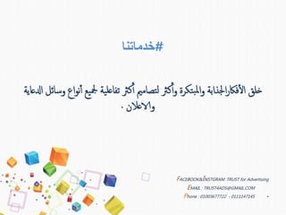 #‫خدماتنا‬
‫يع‬‫مجل‬ ‫ية‬‫عل‬‫تفا‬ ‫كرث‬‫أ‬‫أ‬ ‫تصاممي‬‫ل‬ ‫كرث‬‫أ‬‫أ‬‫و‬ ‫تكرة‬‫ب‬‫مل‬‫ا‬‫و‬ ‫اجلذابة‬‫ر‬‫فاك‬‫أ‬‫ل‬‫ا‬ ‫خلق‬‫ادلعاية‬ ‫وسائل‬ ‫اع‬‫و‬‫ن‬‫أ‬‫أ‬
‫والاعالن‬.
FACEBOOK&INSTGRAM :TRUST for Advertising
EMAIL : TRUST4ADS@GMAIL.COM
•Phone : 01003677722 - 0111147145
 