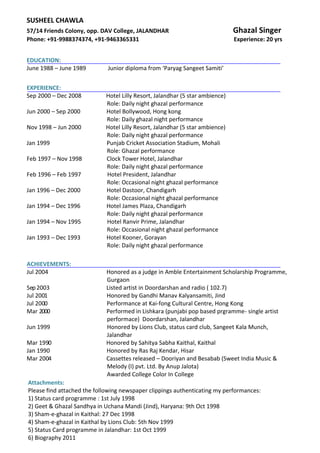 SUSHEEL CHAWLA
57/14 Friends Colony, opp. DAV College, JALANDHAR Ghazal Singer
Phone: +91-9988374374, +91-9463365331 Experience: 20 yrs
EDUCATION:
June 1988 – June 1989 Junior diploma from ‘Paryag Sangeet Samiti’
EXPERIENCE:
Sep 2000 – Dec 2008 Hotel Lilly Resort, Jalandhar (5 star ambience)
Role: Daily night ghazal performance
Jun 2000 – Sep 2000 Hotel Bollywood, Hong kong
Role: Daily ghazal night performance
Nov 1998 – Jun 2000 Hotel Lilly Resort, Jalandhar (5 star ambience)
Role: Daily night ghazal performance
Jan 1999 Punjab Cricket Association Stadium, Mohali
Role: Ghazal performance
Feb 1997 – Nov 1998 Clock Tower Hotel, Jalandhar
Role: Daily night ghazal performance
Feb 1996 – Feb 1997 Hotel President, Jalandhar
Role: Occasional night ghazal performance
Jan 1996 – Dec 2000 Hotel Dastoor, Chandigarh
Role: Occasional night ghazal performance
Jan 1994 – Dec 1996 Hotel James Plaza, Chandigarh
Role: Daily night ghazal performance
Jan 1994 – Nov 1995 Hotel Ranvir Prime, Jalandhar
Role: Occasional night ghazal performance
Jan 1993 – Dec 1993 Hotel Kooner, Gorayan
Role: Daily night ghazal performance
Gurgaon
Sep2003 Listed artist in Doordarshan and radio ( 102.7)
Jul 2001 Honored by Gandhi Manav Kalyansamiti, Jind
Jul 2000 Performance at Kai-fong Cultural Centre, Hong Kong
Mar 2000 Performed in Lishkara (punjabi pop based prgramme- single artist
performace) Doordarshan, Jalandhar
Jun 1999 Honored by Lions Club, status card club, Sangeet Kala Munch,
Jalandhar
Mar 1990 Honored by Sahitya Sabha Kaithal, Kaithal
Jan 1990 Honored by Ras Raj Kendar, Hisar
Mar 2004 Cassettes released – Dooriyan and Besabab (Sweet India Music &
Melody (I) pvt. Ltd. By Anup Jalota)
Awarded College Color In College
ACHIEVEMENTS:
Jul 2004 Honored as a judge in Amble Entertainment Scholarship Programme,
Attachments:
Please find attached the following newspaper clippings authenticating my performances:
1) Status card programme : 1st July 1998
2) Geet & Ghazal Sandhya in Uchana Mandi (Jind), Haryana: 9th Oct 1998
3) Sham-e-ghazal in Kaithal: 27 Dec 1998
4) Sham-e-ghazal in Kaithal by Lions Club: 5th Nov 1999
5) Status Card programme in Jalandhar: 1st Oct 1999
6) Biography 2011
 