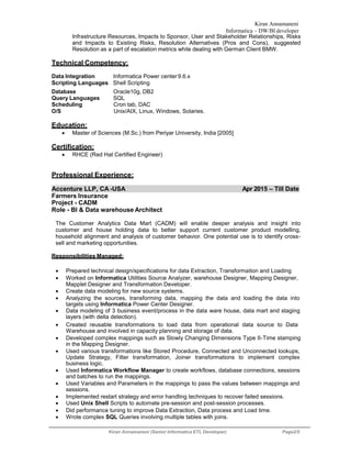Kiran Annamaneni
Informatica – DW/BI developer
Kiran Annamaneni (Senior Informatica ETL Developer) Page2/5
Infrastructure Resources, Impacts to Sponsor, User and Stakeholder Relationships, Risks
and Impacts to Existing Risks, Resolution Alternatives (Pros and Cons), suggested
Resolution as a part of escalation metrics while dealing with German Client BMW.
Technical Competency:
Data Integration Informatica Power center9.6.x
Scripting Languages Shell Scripting
Database Oracle10g, DB2
Query Languages SQL
Scheduling Cron tab, DAC
O/S Unix/AIX, Linux, Windows, Solaries.
Education:
 Master of Sciences (M.Sc.) from Periyar University, India [2005]
Certification:
 RHCE (Red Hat Certified Engineer)
Professional Experience:
Accenture LLP, CA -USA Apr 2015 – Till Date
Farmers Insurance
Project - CADM
Role - BI & Data warehouse Architect
The Customer Analytics Data Mart (CADM) will enable deeper analysis and insight into
customer and house holding data to better support current customer product modelling,
household alignment and analysis of customer behavior. One potential use is to identify cross-
sell and marketing opportunities.
Responsibilities Managed:
 Prepared technical design/specifications for data Extraction, Transformation and Loading
 Worked on Informatica Utilities Source Analyzer, warehouse Designer, Mapping Designer,
Mapplet Designer and Transformation Developer. 
 Create data modeling for new source systems.
 Analyzing the sources, transforming data, mapping the data and loading the data into
targets using Informatica Power Center Designer.
 Data modeling of 3 business event/process in the data ware house, data mart and staging
layers (with delta detection).
 Created reusable transformations to load data from operational data source to Data
Warehouse and involved in capacity planning and storage of data.
 Developed complex mappings such as Slowly Changing Dimensions Type II-Time stamping
in the Mapping Designer.
 Used various transformations like Stored Procedure, Connected and Unconnected lookups,
Update Strategy, Filter transformation, Joiner transformations to implement complex
business logic.
 Used Informatica Workflow Manager to create workflows, database connections, sessions
and batches to run the mappings.
 Used Variables and Parameters in the mappings to pass the values between mappings and
sessions.
 Implemented restart strategy and error handling techniques to recover failed sessions.
 Used Unix Shell Scripts to automate pre-session and post-session processes.
 Did performance tuning to improve Data Extraction, Data process and Load time.
 Wrote complex SQL Queries involving multiple tables with joins.
 