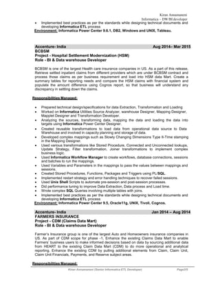 Kiran Annamaneni
Informatica – DW/BI developer
Kiran Annamaneni (Senior Informatica ETL Developer) Page3/5
 Implemented best practices as per the standards while designing technical documents and
developing Informatica ETL process
Environment: Informatica Power Center 9.6.1, DB2, Windows and UNIX, Tableau.
Accenture- India Aug 2014– Mar 2015
BCBSM
Project - Hospital Settlement Modernization (HSM)
Role - BI & Data warehouse Developer
BCBSM is one of the largest Health care insurance companies in US. As a part of this release,
Retrieve settled inpatient claims from different providers which are under BCBSM contract and
process those claims as per business requirement and load into HSM data Mart. Create a
summary tables for reporting needs and compare the HSM claims with financial system and
populate the amount difference using Cognos report, so that business will understand any
discrepancy in settling down the claims.
Responsibilities Managed:
 Prepared technical design/specifications for data Extraction, Transformation and Loading
 Worked on Informatica Utilities Source Analyzer, warehouse Designer, Mapping Designer,
Mapplet Designer and Transformation Developer.
 Analyzing the sources, transforming data, mapping the data and loading the data into
targets using Informatica Power Center Designer.
 Created reusable transformations to load data from operational data source to Data
Warehouse and involved in capacity planning and storage of data.
 Developed complex mappings such as Slowly Changing Dimensions Type II-Time stamping
in the Mapping Designer.
 Used various transformations like Stored Procedure, Connected and Unconnected lookups,
Update Strategy, Filter transformation, Joiner transformations to implement complex
business logic.
 Used Informatica Workflow Manager to create workflows, database connections, sessions
and batches to run the mappings.
 Used Variables and Parameters in the mappings to pass the values between mappings and
sessions.
 Created Stored Procedures, Functions, Packages and Triggers using PL/SQL.
 Implemented restart strategy and error handling techniques to recover failed sessions.
 Used Unix Shell Scripts to automate pre-session and post-session processes.
 Did performance tuning to improve Data Extraction, Data process and Load time.
 Wrote complex SQL Queries involving multiple tables with joins.
 Implemented best practices as per the standards while designing technical documents and
developing Informatica ETL process
Environment: Informatica Power Center 9.5, Oracle11g, UNIX, Tivoli, Cognos.
Accenture- India Jan 2014 – Aug 2014
FARMERS INSURANCE
Project - CDM (Claims Data Mart)
Role - BI & Data warehouse Developer
Farmer’s Insurance group is one of the largest Auto and Homeowners insurance companies in
US. As part of CDM scope for phase -1, Enhance the existing Claims Data Mart to enable
Farmers’ business users to make informed decisions based on data by sourcing additional data
from HEART to the existing Claim Data Mart (CDM) to do more operational and analytical
reporting. Enhance the existing CDM by pulling additional elements from Claim, Claim Unit,
Claim Unit Financials, Payments, and Reserve subject areas.
Responsibilities Managed:
 