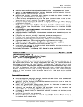 Kiran Annamaneni
Informatica – DW/BI developer
Kiran Annamaneni (Senior Informatica ETL Developer) Page4/5
 Prepared technical design/specifications for data Extraction, Transformation and Loading
 Worked on Informatica Utilities Source Analyzer, warehouse Designer, Mapping Designer,
Mapplet Designer and Transformation Developer.
 Analyzing the sources, transforming data, mapping the data and loading the data into
targets using Informatica Power Center Designer.
 Created reusable transformations to load data from operational data source to Data
Warehouse and involved in capacity planning and storage of data.
 Developed complex mappings such as Slowly Changing Dimensions Type II-Time stamping
in the Mapping Designer.
 Used various transformations like Stored Procedure, Connected and Unconnected lookups,
Update Strategy, Filter transformation, Joiner transformations to implement complex
business logic.
 Used Informatica Workflow Manager to create workflows, database connections, sessions
and batches to run the mappings.
 Used Variables and Parameters in the mappings to pass the values between mappings and
sessions.
 Coordinate with Test team and OBIEE teams and provide necessary support.
 Providing inputs to estimations and severity level of components and tasks.
 Implemented restart strategy and error handling techniques to recover failed sessions.
 Used Unix Shell Scripts to automate pre-session and post-session processes.
 Did performance tuning to improve Data Extraction, Data process and Load time.
 Wrote complex SQL Queries involving multiple tables with joins.
 Implemented best practices as per the standards while designing technical documents and
developing Informatica ETL process
Environment: Informatica Power Center 9.0.1, Oracle11g, Unix, DAC, OBIEE.
Accenture- India Apr 2011 – Dec 13
Level3 communications, US
Project - Data Ware House Production Support
Role – BI Production Support Engineer
Level 3 Communications® is an international communications. The company operates one of
the largest communications and Internet backbones in the world. The company focuses on
delivering premier services over one of the world’s most advanced, IP-optimized networks. Level
3 Wholesale Markets serves national and global service providers with integrated data, voice,
and video services across one of the world’s largest, most-modern networks. Level 3 Content
Markets combines broadcast and advertising distribution services with traditional Internet
services to help rich-media content providers operate at a huge scale among multiple
destinations.
Responsibilities Managed:
 Prioritize and assign operational activities to ensure jobs are running in the most efficient
manner to minimize the risk of missing SLAs.
 Monitoring the jobs efficiently and effectively handling production issues in time and
Maintaining SLA's properly/timely.
 Interact with Clients on daily basis to update the Daily SLA status and to make sure that
onshore and offshore teams are on the same page.
 Identifying the scenarios and preparing the automated scripts and preparing the
documentation for reoccurring and newly received issues. 
 Encourage the team to identify the scenarios to automate the manual jobs and reducing the
manual efforts.
 Configured and modified cron tab settings.
 Prioritize and assign incidents to ensure tickets are worked in the most efficient manner to
minimize the risk of missing SLAs.
 