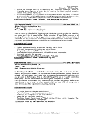 Kiran Annamaneni
Informatica – DW/BI developer
Kiran Annamaneni (Senior Informatica ETL Developer) Page5/5
 Enable the offshore team by understanding and addressing challenges related to
knowledge gaps, alignment to current Level 3 initiatives (i.e. ticket reduction), excessive
working hours, general morale, etc.
 Audit team processes including identification of problem records, associating incidents to
problem records, monitoring ticket aging, managing escalations, updating customer work
logs, reviewing sad feedback, and providing warm handoffs for reassigned tickets.
Environment: Informatica Power Center 9.0.1, Oracle10g, UNIX and Abinitio.
Tech Mahindra- India Dec 2007 – Mar 2011
British Telecommunications, UK.
Project - I-VIEW
Role – BI & Data warehouse Developer
I-view is to fulfill all core reporting needs of major businesses & global services in a systematic
and unified way. I-view is supported by a Siebel help desk. BT used Siebel coverage for all
recording all information pertaining to opportunities, request support, bids, sales, contacts and
campaigns. You should use I-view to view, produce that offers interactive, personalized analytics
to access operational effectiveness and to enhance current and future decision-making.
Responsibilities Managed:
 System Requirements study, Analysis and preparing specifications.
 Involved in the development and testing of both ETL code.
 Design and development of Informatica mappings.
 Working with Different Transformations, Creating Workflows, sessions etc.
 Involved in preparing Unit test cases.
 Writing Shell Scripting in UNIX and Monitoring the Prod Jobs.
Environment: Informatica Power Center, Oracle10g, UNIX.
Tech Mahindra- India Dec 2006 – Nov 2007
British Telecommunications, UK.
Project - LIMS
Role – Environment Support Engineer.
LIMS is a key system for BT and is vital to the successful operation of the ‘lead-to-cash, ‘trouble-
to-repair’ and ‘concept-to-market’. E2E processes for any services delivered over the Wholesale
network. LIMS is to create a step change in the timescales and costs associating with launching
new products or technologies. This is achieved through the use of re-usable capabilities
developed in a way that maximizes the cost advantages of using a COTS product.
LIMS will provide a simplified view of BT network inventory, deployed and planned, as well as an
understanding of how inventory is utilized across multiple services. LIMS will also provide a
cross-domain view of the logical network inventory, mapping.
Responsibilities Managed:
 To provide support to the UNIX based systems.
 To involve in support to software deployment activities.
 Installation and configuration of third party software’s.
 Monitoring and maintaining the servers.
 Monitoring System Performance of Virtual memory, System events, Swapping, Disk
utilization, CPU utilization by running scripts.
Environment: Oracle10g, UNIX, WebLogic and Windows.
 