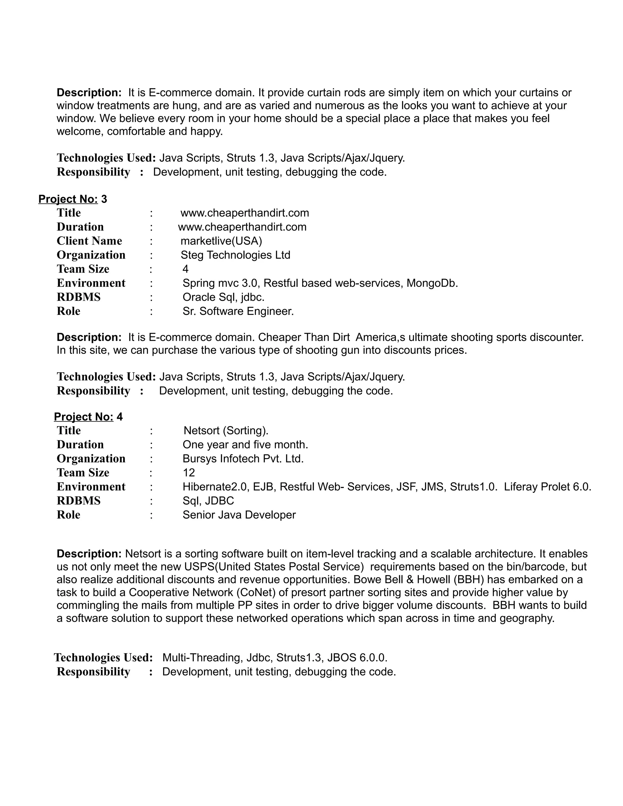 Description: It is E-commerce domain. It provide curtain rods are simply item on which your curtains or
window treatments are hung, and are as varied and numerous as the looks you want to achieve at your
window. We believe every room in your home should be a special place a place that makes you feel
welcome, comfortable and happy.
Technologies Used: Java Scripts, Struts 1.3, Java Scripts/Ajax/Jquery.
Responsibility : Development, unit testing, debugging the code.
Project No: 3
Title : www.cheaperthandirt.com
Duration : www.cheaperthandirt.com
Client Name : marketlive(USA)
Organization : Steg Technologies Ltd
Team Size : 4
Environment : Spring mvc 3.0, Restful based web-services, MongoDb.
RDBMS : Oracle Sql, jdbc.
Role : Sr. Software Engineer.
Description: It is E-commerce domain. Cheaper Than Dirt America,s ultimate shooting sports discounter.
In this site, we can purchase the various type of shooting gun into discounts prices.
Technologies Used: Java Scripts, Struts 1.3, Java Scripts/Ajax/Jquery.
Responsibility : Development, unit testing, debugging the code.
Project No: 4
Title : Netsort (Sorting).
Duration : One year and five month.
Organization : Bursys Infotech Pvt. Ltd.
Team Size : 12
Environment : Hibernate2.0, EJB, Restful Web- Services, JSF, JMS, Struts1.0. Liferay Prolet 6.0.
RDBMS : Sql, JDBC
Role : Senior Java Developer
Description: Netsort is a sorting software built on item-level tracking and a scalable architecture. It enables
us not only meet the new USPS(United States Postal Service) requirements based on the bin/barcode, but
also realize additional discounts and revenue opportunities. Bowe Bell & Howell (BBH) has embarked on a
task to build a Cooperative Network (CoNet) of presort partner sorting sites and provide higher value by
commingling the mails from multiple PP sites in order to drive bigger volume discounts. BBH wants to build
a software solution to support these networked operations which span across in time and geography.
Technologies Used: Multi-Threading, Jdbc, Struts1.3, JBOS 6.0.0.
Responsibility : Development, unit testing, debugging the code.
 