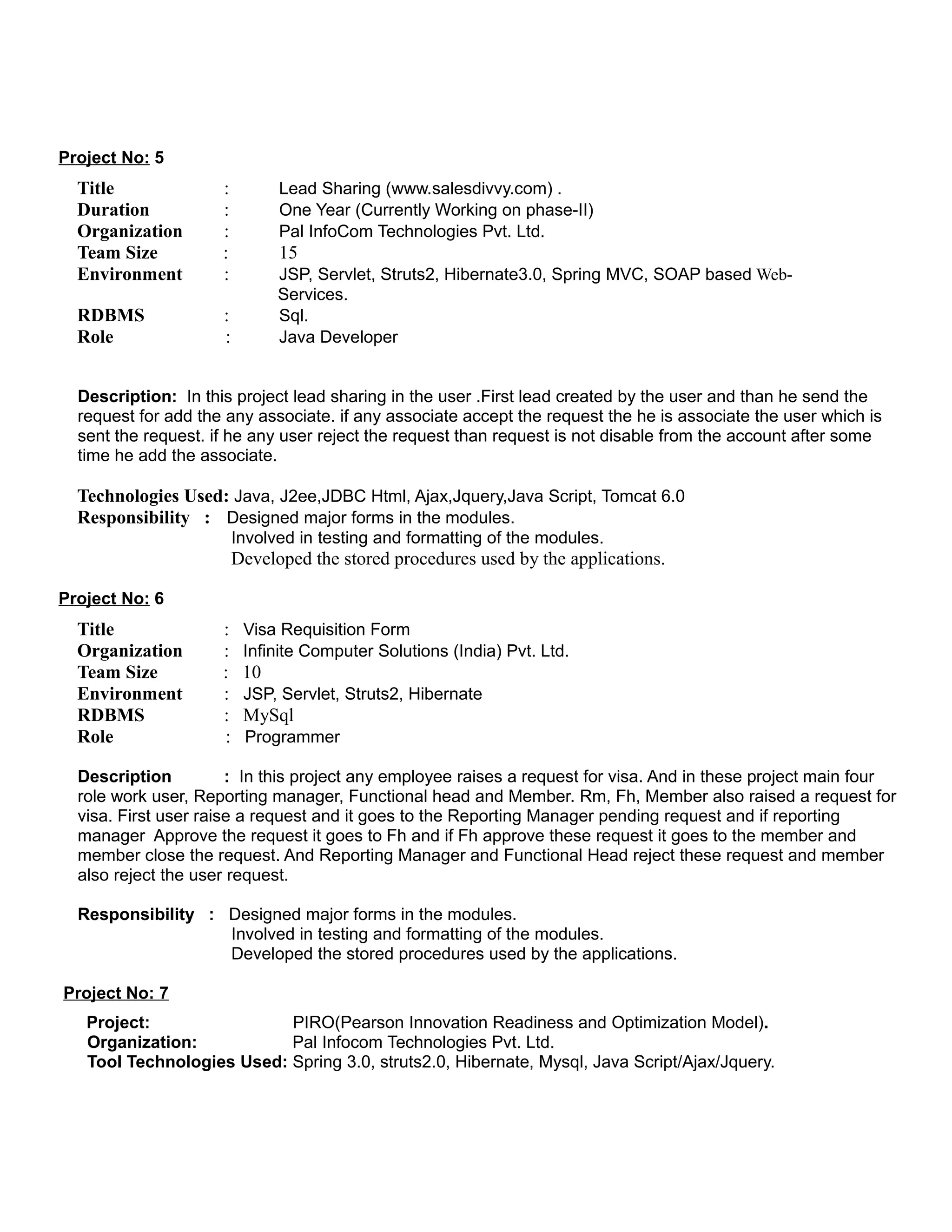 Project No: 5
Title : Lead Sharing (www.salesdivvy.com) .
Duration : One Year (Currently Working on phase-II)
Organization : Pal InfoCom Technologies Pvt. Ltd.
Team Size : 15
Environment : JSP, Servlet, Struts2, Hibernate3.0, Spring MVC, SOAP based Web-
Services.
RDBMS : Sql.
Role : Java Developer
Description: In this project lead sharing in the user .First lead created by the user and than he send the
request for add the any associate. if any associate accept the request the he is associate the user which is
sent the request. if he any user reject the request than request is not disable from the account after some
time he add the associate.
Technologies Used: Java, J2ee,JDBC Html, Ajax,Jquery,Java Script, Tomcat 6.0
Responsibility : Designed major forms in the modules.
Involved in testing and formatting of the modules.
Developed the stored procedures used by the applications.
Project No: 6
Title : Visa Requisition Form
Organization : Infinite Computer Solutions (India) Pvt. Ltd.
Team Size : 10
Environment : JSP, Servlet, Struts2, Hibernate
RDBMS : MySql
Role : Programmer
Description : In this project any employee raises a request for visa. And in these project main four
role work user, Reporting manager, Functional head and Member. Rm, Fh, Member also raised a request for
visa. First user raise a request and it goes to the Reporting Manager pending request and if reporting
manager Approve the request it goes to Fh and if Fh approve these request it goes to the member and
member close the request. And Reporting Manager and Functional Head reject these request and member
also reject the user request.
Responsibility : Designed major forms in the modules.
Involved in testing and formatting of the modules.
Developed the stored procedures used by the applications.
Project No: 7
Project: PIRO(Pearson Innovation Readiness and Optimization Model).
Organization: Pal Infocom Technologies Pvt. Ltd.
Tool Technologies Used: Spring 3.0, struts2.0, Hibernate, Mysql, Java Script/Ajax/Jquery.
 