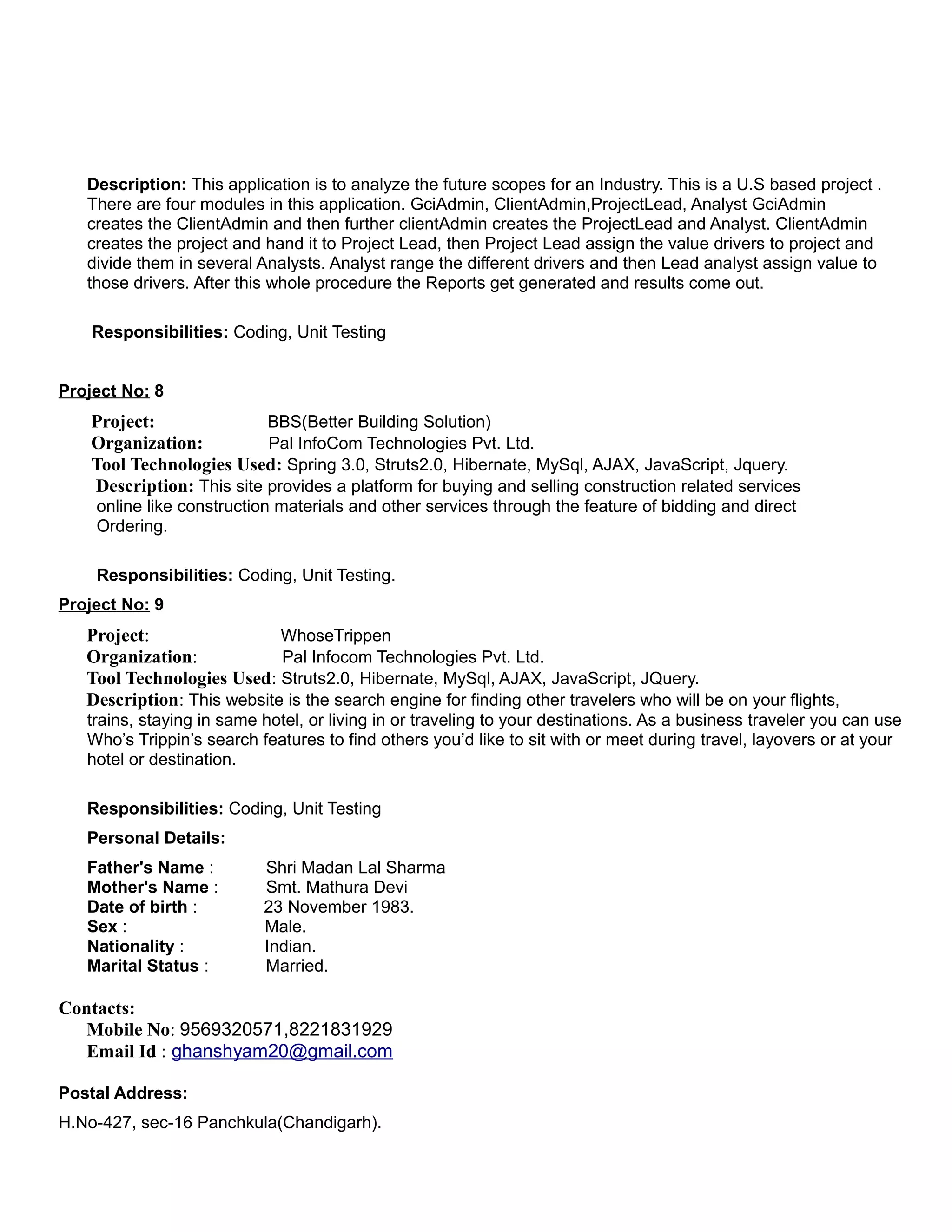 Description: This application is to analyze the future scopes for an Industry. This is a U.S based project .
There are four modules in this application. GciAdmin, ClientAdmin,ProjectLead, Analyst GciAdmin
creates the ClientAdmin and then further clientAdmin creates the ProjectLead and Analyst. ClientAdmin
creates the project and hand it to Project Lead, then Project Lead assign the value drivers to project and
divide them in several Analysts. Analyst range the different drivers and then Lead analyst assign value to
those drivers. After this whole procedure the Reports get generated and results come out.
Responsibilities: Coding, Unit Testing
Project No: 8
Project: BBS(Better Building Solution)
Organization: Pal InfoCom Technologies Pvt. Ltd.
Tool Technologies Used: Spring 3.0, Struts2.0, Hibernate, MySql, AJAX, JavaScript, Jquery.
Description: This site provides a platform for buying and selling construction related services
online like construction materials and other services through the feature of bidding and direct
Ordering.
Responsibilities: Coding, Unit Testing.
Project No: 9
Project: WhoseTrippen
Organization: Pal Infocom Technologies Pvt. Ltd.
Tool Technologies Used: Struts2.0, Hibernate, MySql, AJAX, JavaScript, JQuery.
Description: This website is the search engine for finding other travelers who will be on your flights,
trains, staying in same hotel, or living in or traveling to your destinations. As a business traveler you can use
Who’s Trippin’s search features to find others you’d like to sit with or meet during travel, layovers or at your
hotel or destination.
Responsibilities: Coding, Unit Testing
Personal Details:
Father's Name : Shri Madan Lal Sharma
Mother's Name : Smt. Mathura Devi
Date of birth : 23 November 1983.
Sex : Male.
Nationality : Indian.
Marital Status : Married.
Contacts:
Mobile No: 9569320571,8221831929
Email Id : ghanshyam20@gmail.com
Postal Address:
H.No-427, sec-16 Panchkula(Chandigarh).
 