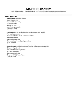 MAURICE HANLEY
2226 McFarland Ave. | Owensboro, KY 42301 | (270) 315-9362 | mhanley1@murraystate.edu
REFERENCES
Stephanie Rea, Professor of Flute
Music Department
Murray State University
102 Curris Center
Murray, KY 42071
srea@murraystate.edu
(270) 809 – 4007
Thomas Stites, Fine Arts Coordinator of Owensboro Public Schools
Fine Arts Department
Owensboro Public Schools Board of Education
450 Griffith Avenue
Owensboro, KY 42301
Thomas.stites@owensboro.kyschools.us
(270) 686-1000
Carol Cox Ware, Childcare Director of the H.L. Neblett Community Center
Childcare Department
H.L. Neblett Community Center
801 West 5th Street
Owensboro, KY 42301
Daycare.neblett@hotmail.com
(270) 315-1752
 