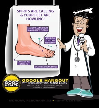 JOIN UP BY EMAILING GOODHEALTH@NOMAF.ORG
SPIRITS ARE CALLING
& YOUR FEET ARE
HOWLING!
GOOD
HEALTH
P
ROMOTING
WELLNESS
INNEW
O
RLEANS
HERE’S TO
GOOGLE HANGOUT
WITH PODIATRIST DR. MARC LINDY
PRE-AND POST MARDI GRAS RECOVERY
FOR YOUR PARADING FEET
MONDAY, FEBURARY 23 • 12PM CENTRAL
STANDING
TOO LONG
IN ONE SPOT
WEAR THE WRONG SHOES
A WEEK OF ALL
DOUBLES
STANDING LONG HOURS
ON CONCRETE FLOORS
 