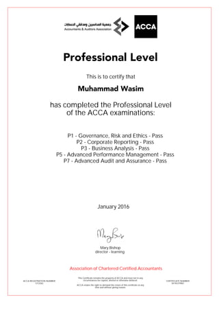 P1 - Governance, Risk and Ethics - Pass
P2 - Corporate Reporting - Pass
P3 - Business Analysis - Pass
P5 - Advanced Performance Management - Pass
P7 - Advanced Audit and Assurance - Pass
Muhammad Wasim
Professional Level
This is to certify that
has completed the Professional Level
of the ACCA examinations:
ACCA REGISTRATION NUMBER
1212263
CERTIFICATE NUMBER
34145319967
This Certificate remains the property of ACCA and must not in any
circumstances be copied, altered or otherwise defaced.
ACCA retains the right to demand the return of this certificate at any
time and without giving reason.
Association of Chartered Certified Accountants
January 2016
director - learning
Mary Bishop
 
