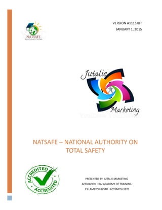 NATSAFE – NATIONAL AUTHORITY ON
TOTAL SAFETY
[DOCUMENT SUBTITLE]
PRESENTED BY: JUTALIE MARKETING
AFFILIATION : RAI ACADEMY OF TRAINING
23 LAMBTON ROAD LADYSMITH 3370
VERSION A1115JUT
JANUARY 1, 2015
 