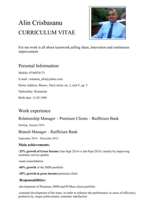 Alin Crisbasanu
CURRICULUM VITAE
For me work is all about teamwork,selling ideas, innovation and continuous
improvement.
Personal Information:
Mobile: 0744924173
E-mail : romania_alin@yahoo.com
Home Address: Brasov, Pacii street, no. 2, unit F, ap. 5
Nationality: Romanian
Birth date: 11.05.1980
Work experience
Relationship Manager – Premium Clients – Raiffeisen Bank
Starting January 2016
Branch Manager – Raiffeisen Bank
September 2014 – December 2015
Main achievements:
-25% growth of Gross Income (Jan-Sept 2014 vs Jan-Sept 2015), mainly by improving
customer service quality
-team consolidation
-60% growth of the IMM portfolio
-20% growth in gross income/premium client
Responsabilities:
-development of Premium, IMM and PI Mass client portfolio
-constant development of the team, in order to enhance the performance in areas of efficiency,
productivity, target achievement, customer satisfaction
 