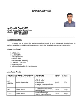 CURRICULUM VITAE
N.JAMAL NIJAHAR
Email: jamalnijahar@gmail.com
Mobile: 00971 52 3637512
00971 56 4203280
Career Aspiration:
Aspiring for a significant and challenging career in your esteemed organization to
enhance skills and work hard towards the growth and development of the organization.
Areas of Interest:
 Production
 Automobile
 Quality control
 Power Plant
 Designing & planning
 Thermal Operation
 Construction
 Mechanical safety & maintenance
Academic Profile:
COURSE BOARD/UNIVERSITY INSTITUTE YEAR % Mark
B.E
(MECH)
Anna University
E.G.S pillay
Engineering
College , Nagapattinam.
2013 67%
HSC State Board
s.k.s higher sec school,
vedaranyam.
2009 54%
SSLC State Board
Government high
school, Thopputhurai.
2007 64%
 