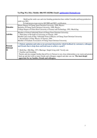Yu Ping Wu (Ms); Mobile: 886-955-182588; Email: gattinomio@hotmail.com
3
 Build-up the wafer saw and wire bonding production lines within 9 months and keep production
yield over 98%.
 To lead process team receive QS 9000 and ISO’s certification.
Education
Master Degree of Chung Yuan Christian University, 1998; Physics
Bachelor of Chung Yuan Christian University, 1996, Physics
College Degree of Chien Hsin University of Science and Technology, 1991, Mech.Eng
Activities
Member of School Volleyball Team of Chung Yuan Christian University
*. Third place of B Grade of University on Taiwan; 1995
Member and coach of Dep. Volleyball Team of Physics of Chung Yuan Christian University
*. Second place of Dep. Physics of Taiwan; 1995
Member of Graduate Association of Chung Yuan Christian University
Personal
Informati
on
*. Patient, optimism and calm as my personal characterize which feedback by customers, colleagues
and friends that to help them and lead team to achieve a goal!!!
*. Birth Day: 28th May, 1971; Marriage: Single living with 7 lovely cats
*. Families and friendship:
Parents and one younger brother that all live in Taiwan in very close relationship as my warm and greatest
back-up and also with as many friends and colleagues support and take care me. The most deeply
appreciate for my families, friends and colleagues.
 