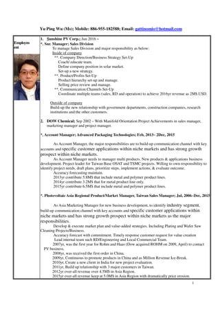 Yu Ping Wu (Ms); Mobile: 886-955-182588; Email: gattinomio@hotmail.com
1
Employm
ent
1. SSSSunshine PV Corp.; Jun 2016 ~
*. Snr. Manager; Sales Division
 To manage Sales Division and major responsibility as below:
Inside of company
**. Company Direction/Business Strategy Set-Up
Coach/ educate team.
Define company position in solar market.
Set-up a new strategy.
**. Product/Profits Set-Up
Product hierarchy set-up and manage.
Selling price review and manage.
**. Communication Channels Set-Up
Coordinate multiple teams (sales, RD and operation) to achieve 2016yr revenue as 2M$ USD.
 Outside of company
Build-up the new relationship with government departments, construction companies, research
institutions and the other customers.
2. DOW Chemical; Sep 2002 – With Manifold Orientation Project Achievements in sales manager,
marketing manager and project manager.
*. Account Manager; Advanced Packaging Technologies; Feb, 2013~ 2Dec, 2015
 As Account Manager, the major responsibilities are to build-up communication channel with key
accounts and specific customer applications within niche markets and has strong growth
prospect within niche markets.
 As Account Manager needs to manager multi products. New products & applications business
development. Project leader for Taiwan Base OSAT and TSMC projects. Willing to own responsibility to
identify project needs, draft plans, prioritize steps, implement actions, & evaluate outcome.
 Accuracy forecasting maintain.
 2013yr contribute 5.8M$ that include metal and polymer product lines.
 2014yr contribute 3.2M$ that for metal product line only.
 2015yr contribute 6.5M$ that include metal and polymer product lines.
*. Photovoltaic Asia Regional Product/Market Manager, Taiwan Sales Manager; Jul, 2006~Dec, 2015
 As Asia Marketing Manager for new business development, to identify industry segment,
build-up communication channel with key accounts and specific customer applications within
niche markets and has strong growth prospect within niche markets as the major
responsibilities.
 Develop & execute market plan and value-added strategies. Including Plating and Wafer Saw
Cleaning Projects/Business.
 Accuracy forecast with commitment. Timely response customer request for value creation
 Lead internal team such RD/Engineering and Local Commercial Team.
2007yr, was the first year for R ohm and Haas (Dow acquired ROHM on 2009, April) to contact
PV business.
Yea 2008yr, was received the first order in China.
2009yr, Continuous to promote products in China and as Million Revenue Ice -Break.
2010yr, Create a new clie nt in India for new project evaluation.
2011yr, Build up relationship with 3 major customers in Taiwan.
2012yr over -all revenue over 4.5M$ in Asia Region.
2015yr over-all revenue keep at 5.0M$ in Asia Region with dramatically price erosion.
 