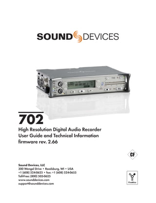 702
High Resolution Digital Audio Recorder
User Guide and Technical Information
ﬁrmware rev. 2.66



Sound Devices, LLC
300 Wengel Drive • Reedsburg, WI • USA
+1 (608) 524-0625 • fax: +1 (608) 524-0655
Toll-Free: (800) 505-0625
www.sounddevices.com
support@sounddevices.com
 