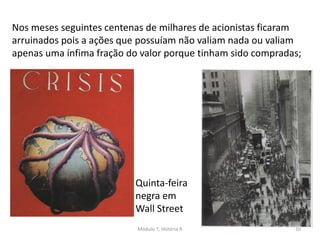 Módulo 7, História A 10
Nos meses seguintes centenas de milhares de acionistas ficaram
arruinados pois a ações que possuíam não valiam nada ou valiam
apenas uma ínfima fração do valor porque tinham sido compradas;
Quinta-feira
negra em
Wall Street
 