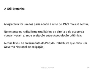 Módulo 7, História A 100
A Grã-Bretanha
A Inglaterra foi um dos países onde a crise de 1929 mais se sentiu;
No entanto os radicalismo totalitários de direita e de esquerda
nunca tiveram grande aceitação entre a população britânica;
A crise levou ao crescimento do Partido Trabalhista que criou um
Governo Nacional de coligação;
 