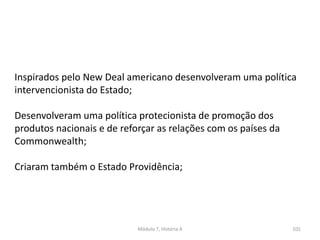 Módulo 7, História A 101
Inspirados pelo New Deal americano desenvolveram uma política
intervencionista do Estado;
Desenvolveram uma política protecionista de promoção dos
produtos nacionais e de reforçar as relações com os países da
Commonwealth;
Criaram também o Estado Providência;
 