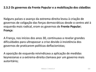Módulo 7, História A 102
2.3.2 Os governos da Frente Popular e a mobilização dos cidadãos
Nalguns países o avanço da extrema-direita levou à criação de
governos de coligação das forças democráticas desde o centro até à
esquerda mais radical, eram os governos de Frente Popular;
França:
A França, nos inícios dos anos 30, continuava a revelar grandes
dificuldades para ultrapassar a crise devido à insistência dos
governos de praticarem políticas deflacionistas;
A oposição de esquerda reivindicava a aplicação de medidas
keynesianas e a extrema-direita clamava por um governo mais
autoritário;
 