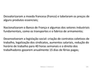 Módulo 7, História A 105
Desvalorizaram a moeda francesa (franco) e tabelaram os preços de
alguns produtos essenciais;
Nacionalizaram o Banco de França e algumas dos setores industriais
fundamentais, como os transportes e o fabrico de armamento;
Desenvolveram a legislação social: criação de contratos coletivos de
trabalho, legalização dos sindicatos, aumentos salariais, redução do
horário de trabalho para 40 horas semanais e o direito dos
trabalhadores gozarem anualmente 15 dias de férias pagas;
 