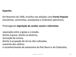 Módulo 7, História A 106
Espanha:
Em fevereiro de 1936, triunfou nas eleições uma Frente Popular
(socialistas, comunistas, anarquistas e sindicatos operários);
Promulgaram legislação de caráter social e reformista:
separação entre a Igreja e o estado,
direito à greve, direito ao divórcio,
laicização do ensino,
direito à ocupação de terras não cultivadas,
aumento dos salários
e reconhecimento da autonomia do País Basco e da Catalunha;
 