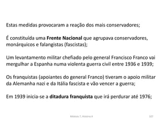Módulo 7, História A 107
Estas medidas provocaram a reação dos mais conservadores;
É constituída uma Frente Nacional que agrupava conservadores,
monárquicos e falangistas (fascistas);
Um levantamento militar chefiado pelo general Francisco Franco vai
mergulhar a Espanha numa violenta guerra civil entre 1936 e 1939;
Os franquistas (apoiantes do general Franco) tiveram o apoio militar
da Alemanha nazi e da Itália fascista e vão vencer a guerra;
Em 1939 inicia-se a ditadura franquista que irá perdurar até 1976;
 