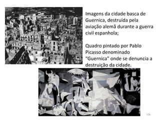 Módulo 7, História A 108
Imagens da cidade basca de
Guernica, destruída pela
aviação alemã durante a guerra
civil espanhola;
Quadro pintado por Pablo
Picasso denominado
“Guernica” onde se denuncia a
destruição da cidade.
 