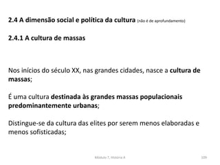 Módulo 7, História A 109
2.4 A dimensão social e política da cultura (não é de aprofundamento)
2.4.1 A cultura de massas
Nos inícios do século XX, nas grandes cidades, nasce a cultura de
massas;
É uma cultura destinada às grandes massas populacionais
predominantemente urbanas;
Distingue-se da cultura das elites por serem menos elaboradas e
menos sofisticadas;
 