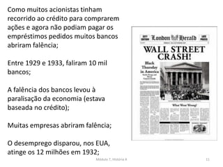 Módulo 7, História A 11
Como muitos acionistas tinham
recorrido ao crédito para comprarem
ações e agora não podiam pagar os
empréstimos pedidos muitos bancos
abriram falência;
Entre 1929 e 1933, faliram 10 mil
bancos;
A falência dos bancos levou à
paralisação da economia (estava
baseada no crédito);
Muitas empresas abriram falência;
O desemprego disparou, nos EUA,
atinge os 12 milhões em 1932;
 