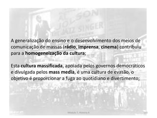 Módulo 7, História A 110
A generalização do ensino e o desenvolvimento dos meios de
comunicação de massas (rádio, imprensa, cinema) contribuiu
para a homogeneização da cultura;
Esta cultura massificada, apoiada pelos governos democráticos
e divulgada pelos mass media, é uma cultura de evasão, o
objetivo é proporcionar a fuga ao quotidiano e divertimento;
 