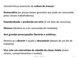 Módulo 7, História A 111
Características essenciais da cultura de massas:
Democrática (os preços baixos garantem que pode ser consumida
pelas classes trabalhadoras);
Estandardizada e produzida em série (é um bem de consumo);
Efémera (destina-se a ser consumida de imediato);
Sem grandes preocupações literárias e estéticas;
Destina-se a divertir e ajudar a descontrair (depois de um dia de
trabalho);
Visa criar um estereótipo de cidadão da classe média (induz
valores, comportamentos e modas);
 