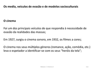 Módulo 7, História A 112
O cinema
Foi um dos principais veículos de que respondia à necessidade de
evasão da realidades das massas;
Em 1927, surgiu o cinema sonoro, em 1932, os filmes a cores;
O cinema nos seus múltiplos géneros (romance, ação, comédia, etc.)
leva o espetador a identificar-se com os seus “heróis da tela”;
Os media, veículos de evasão e de modelos socioculturais
 