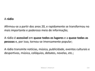 Módulo 7, História A 114
A rádio
Afirmou-se a partir dos anos 20, e rapidamente se transformou no
mais importante e poderoso meio de informação;
A rádio é acessível em quase todos os lugares e a quase todas as
pessoas e, por isso, tornou-se imensamente popular;
A rádio transmite notícias, música, publicidade, eventos culturais e
desportivos, música, colóquios, debates, novelas, etc.;
 