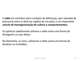 Módulo 7, História A 115
A rádio vai contribuir para o esbater de diferenças, (por exemplo de
pronuncia entre as diversas regiões de um país), é um importante
veículo de homogeneização de cultura e comportamentos;
Os políticos rapidamente utilizam o rádio como uma forma de
divulgarem as suas ideias;
Na Alemanha, os nazis, utilizaram o rádio como uma forma de
fanatizar as multidões;
 