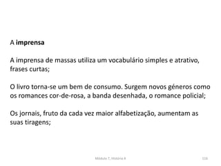 Módulo 7, História A 116
A imprensa
A imprensa de massas utiliza um vocabulário simples e atrativo,
frases curtas;
O livro torna-se um bem de consumo. Surgem novos géneros como
os romances cor-de-rosa, a banda desenhada, o romance policial;
Os jornais, fruto da cada vez maior alfabetização, aumentam as
suas tiragens;
 